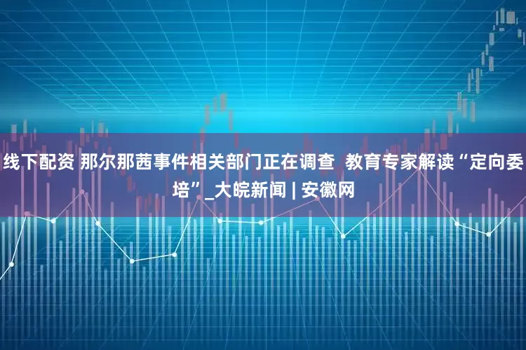 线下配资 那尔那茜事件相关部门正在调查  教育专家解读“定向委培”_大皖新闻 | 安徽网