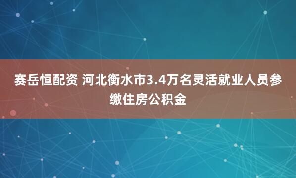 赛岳恒配资 河北衡水市3.4万名灵活就业人员参缴住房公积金