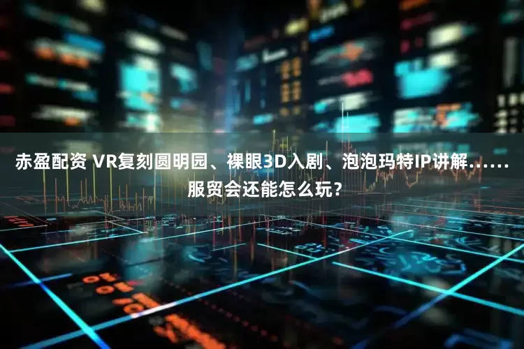 赤盈配资 VR复刻圆明园、裸眼3D入剧、泡泡玛特IP讲解…… 服贸会还能怎么玩？