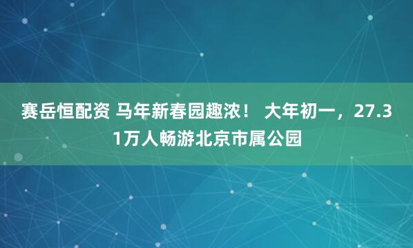 赛岳恒配资 马年新春园趣浓！ 大年初一，27.31万人畅游北京市属公园