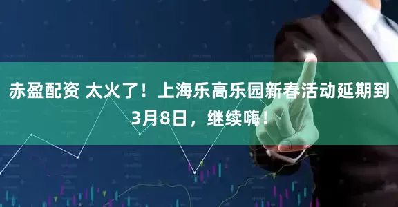 赤盈配资 太火了！上海乐高乐园新春活动延期到3月8日，继续嗨！