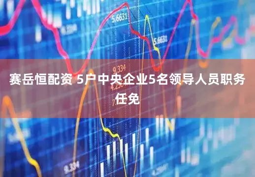 赛岳恒配资 5户中央企业5名领导人员职务任免