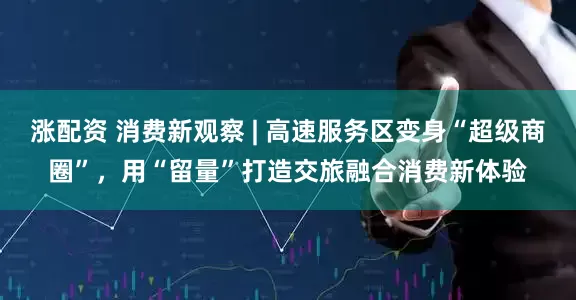 涨配资 消费新观察 | 高速服务区变身“超级商圈”，用“留量”打造交旅融合消费新体验