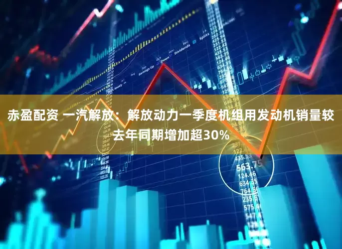 赤盈配资 一汽解放：解放动力一季度机组用发动机销量较去年同期增加超30%