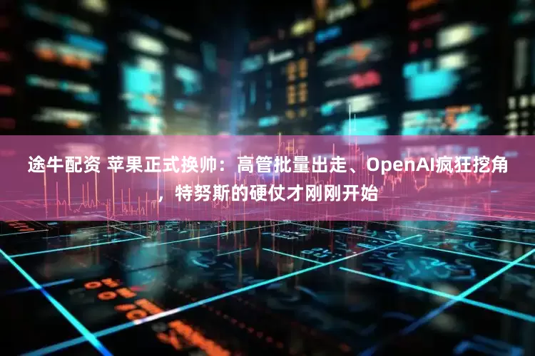 途牛配资 苹果正式换帅：高管批量出走、OpenAI疯狂挖角，特努斯的硬仗才刚刚开始